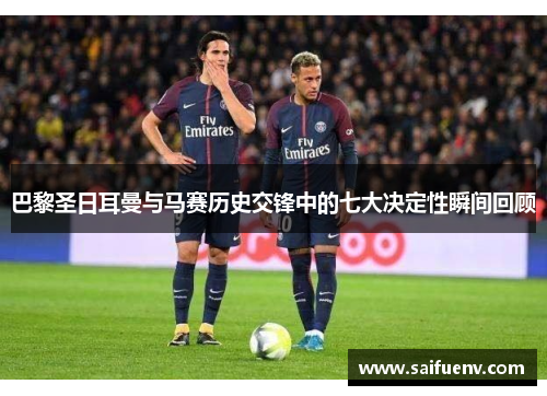 巴黎圣日耳曼与马赛历史交锋中的七大决定性瞬间回顾 巴黎圣日耳曼与马赛历史交锋中的七大决定性瞬间回顾